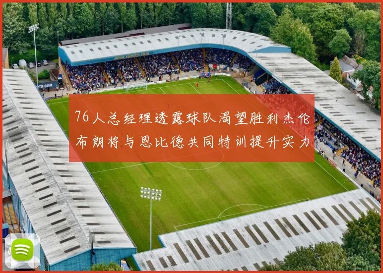 76人总经理透露球队渴望胜利杰伦布朗将与恩比德共同特训提升实力