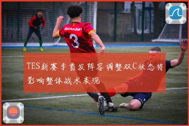 TES新赛季首发阵容调整双C状态将影响整体战术表现
