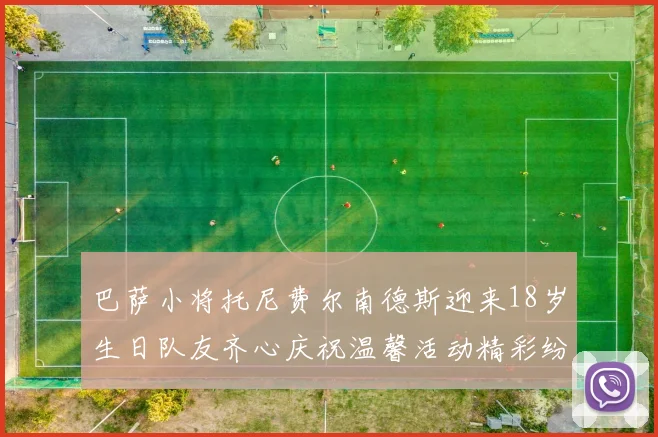 巴萨小将托尼费尔南德斯迎来18岁生日队友齐心庆祝温馨活动精彩纷呈